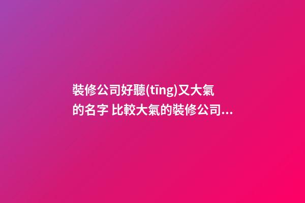 裝修公司好聽(tīng)又大氣的名字 比較大氣的裝修公司名字